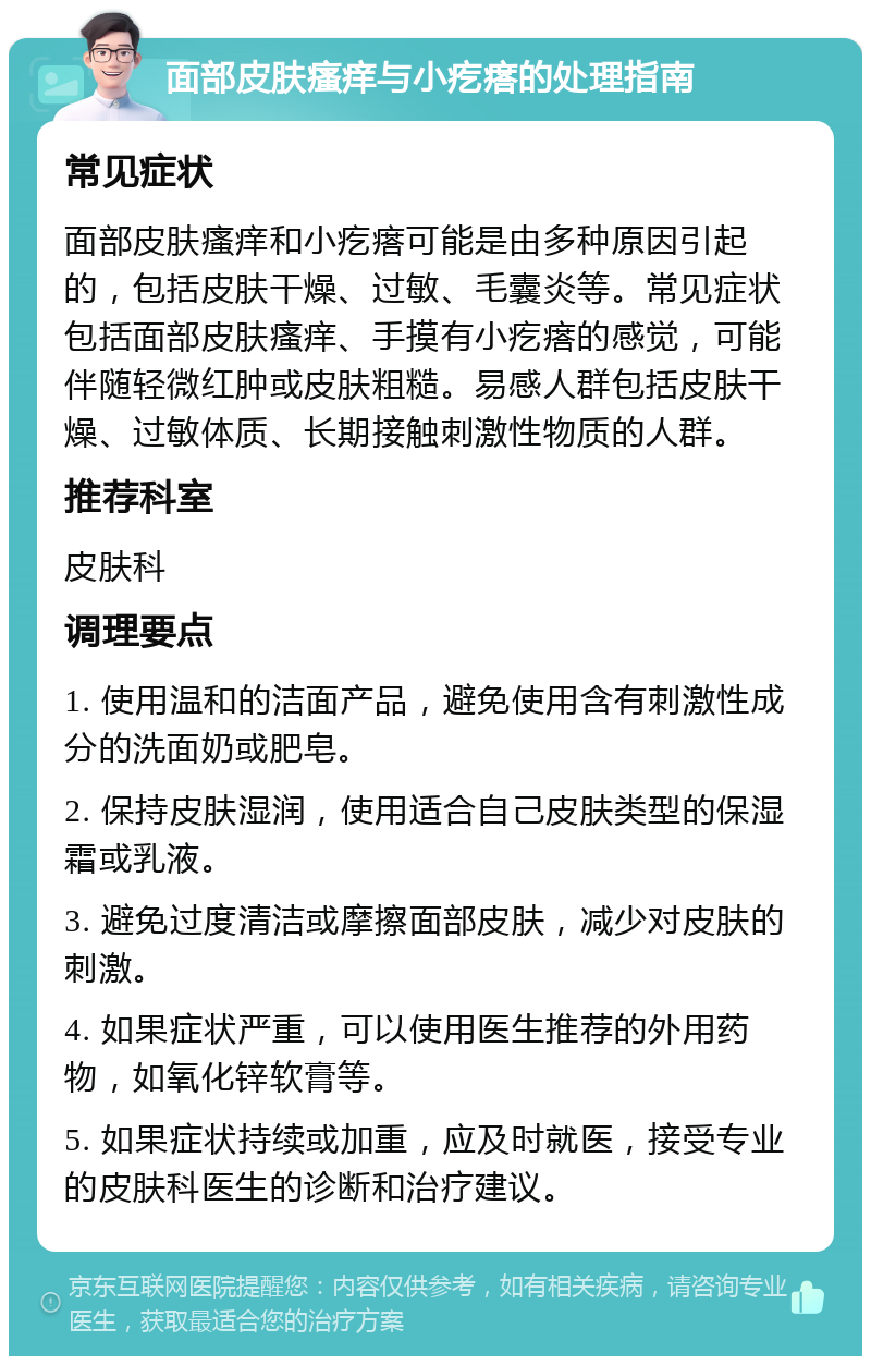 面部皮肤瘙痒与小疙瘩的处理指南 常见症状 面部皮肤瘙痒和小疙瘩可能是由多种原因引起的，包括皮肤干燥、过敏、毛囊炎等。常见症状包括面部皮肤瘙痒、手摸有小疙瘩的感觉，可能伴随轻微红肿或皮肤粗糙。易感人群包括皮肤干燥、过敏体质、长期接触刺激性物质的人群。 推荐科室 皮肤科 调理要点 1. 使用温和的洁面产品，避免使用含有刺激性成分的洗面奶或肥皂。 2. 保持皮肤湿润，使用适合自己皮肤类型的保湿霜或乳液。 3. 避免过度清洁或摩擦面部皮肤，减少对皮肤的刺激。 4. 如果症状严重，可以使用医生推荐的外用药物，如氧化锌软膏等。 5. 如果症状持续或加重，应及时就医，接受专业的皮肤科医生的诊断和治疗建议。