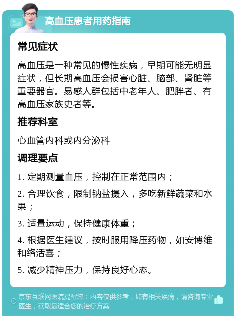 高血压患者用药指南 常见症状 高血压是一种常见的慢性疾病，早期可能无明显症状，但长期高血压会损害心脏、脑部、肾脏等重要器官。易感人群包括中老年人、肥胖者、有高血压家族史者等。 推荐科室 心血管内科或内分泌科 调理要点 1. 定期测量血压，控制在正常范围内； 2. 合理饮食，限制钠盐摄入，多吃新鲜蔬菜和水果； 3. 适量运动，保持健康体重； 4. 根据医生建议，按时服用降压药物，如安博维和络活喜； 5. 减少精神压力，保持良好心态。