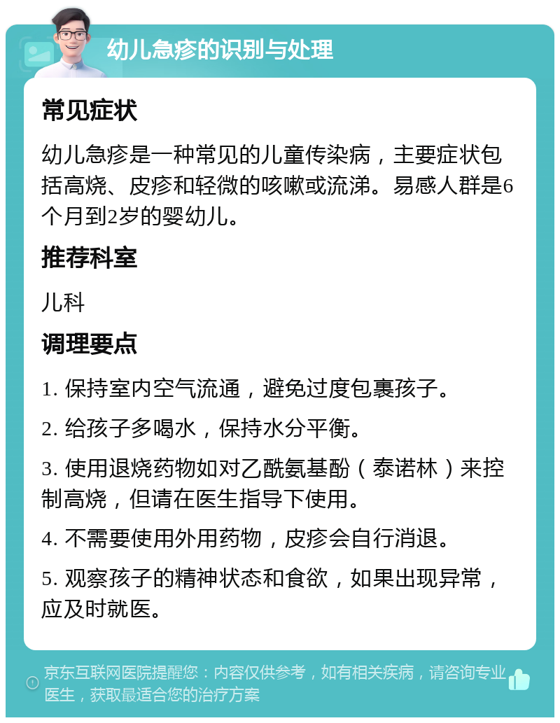 幼儿急疹的识别与处理 常见症状 幼儿急疹是一种常见的儿童传染病，主要症状包括高烧、皮疹和轻微的咳嗽或流涕。易感人群是6个月到2岁的婴幼儿。 推荐科室 儿科 调理要点 1. 保持室内空气流通，避免过度包裹孩子。 2. 给孩子多喝水，保持水分平衡。 3. 使用退烧药物如对乙酰氨基酚（泰诺林）来控制高烧，但请在医生指导下使用。 4. 不需要使用外用药物，皮疹会自行消退。 5. 观察孩子的精神状态和食欲，如果出现异常，应及时就医。