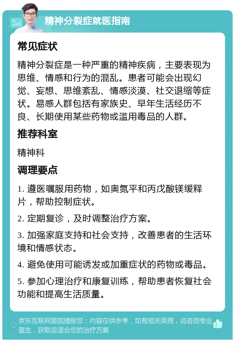 精神分裂症就医指南 常见症状 精神分裂症是一种严重的精神疾病，主要表现为思维、情感和行为的混乱。患者可能会出现幻觉、妄想、思维紊乱、情感淡漠、社交退缩等症状。易感人群包括有家族史、早年生活经历不良、长期使用某些药物或滥用毒品的人群。 推荐科室 精神科 调理要点 1. 遵医嘱服用药物，如奥氮平和丙戊酸镁缓释片，帮助控制症状。 2. 定期复诊，及时调整治疗方案。 3. 加强家庭支持和社会支持，改善患者的生活环境和情感状态。 4. 避免使用可能诱发或加重症状的药物或毒品。 5. 参加心理治疗和康复训练，帮助患者恢复社会功能和提高生活质量。