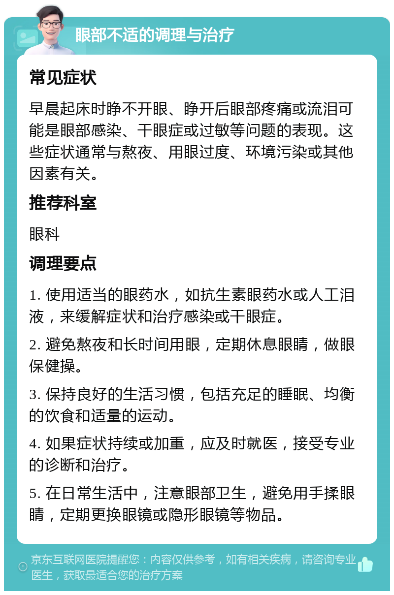 眼部不适的调理与治疗 常见症状 早晨起床时睁不开眼、睁开后眼部疼痛或流泪可能是眼部感染、干眼症或过敏等问题的表现。这些症状通常与熬夜、用眼过度、环境污染或其他因素有关。 推荐科室 眼科 调理要点 1. 使用适当的眼药水，如抗生素眼药水或人工泪液，来缓解症状和治疗感染或干眼症。 2. 避免熬夜和长时间用眼，定期休息眼睛，做眼保健操。 3. 保持良好的生活习惯，包括充足的睡眠、均衡的饮食和适量的运动。 4. 如果症状持续或加重，应及时就医，接受专业的诊断和治疗。 5. 在日常生活中，注意眼部卫生，避免用手揉眼睛，定期更换眼镜或隐形眼镜等物品。