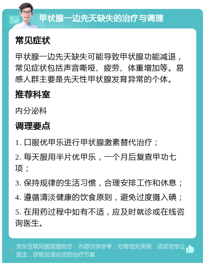 甲状腺一边先天缺失的治疗与调理 常见症状 甲状腺一边先天缺失可能导致甲状腺功能减退，常见症状包括声音嘶哑、疲劳、体重增加等。易感人群主要是先天性甲状腺发育异常的个体。 推荐科室 内分泌科 调理要点 1. 口服优甲乐进行甲状腺激素替代治疗； 2. 每天服用半片优甲乐，一个月后复查甲功七项； 3. 保持规律的生活习惯，合理安排工作和休息； 4. 遵循清淡健康的饮食原则，避免过度摄入碘； 5. 在用药过程中如有不适，应及时就诊或在线咨询医生。