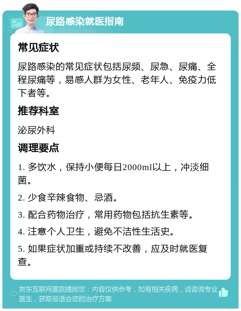 尿路感染就医指南 常见症状 尿路感染的常见症状包括尿频、尿急、尿痛、全程尿痛等，易感人群为女性、老年人、免疫力低下者等。 推荐科室 泌尿外科 调理要点 1. 多饮水，保持小便每日2000ml以上，冲淡细菌。 2. 少食辛辣食物、忌酒。 3. 配合药物治疗，常用药物包括抗生素等。 4. 注意个人卫生，避免不洁性生活史。 5. 如果症状加重或持续不改善，应及时就医复查。