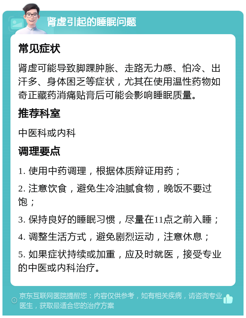 肾虚引起的睡眠问题 常见症状 肾虚可能导致脚踝肿胀、走路无力感、怕冷、出汗多、身体困乏等症状，尤其在使用温性药物如奇正藏药消痛贴膏后可能会影响睡眠质量。 推荐科室 中医科或内科 调理要点 1. 使用中药调理，根据体质辩证用药； 2. 注意饮食，避免生冷油腻食物，晚饭不要过饱； 3. 保持良好的睡眠习惯，尽量在11点之前入睡； 4. 调整生活方式，避免剧烈运动，注意休息； 5. 如果症状持续或加重，应及时就医，接受专业的中医或内科治疗。