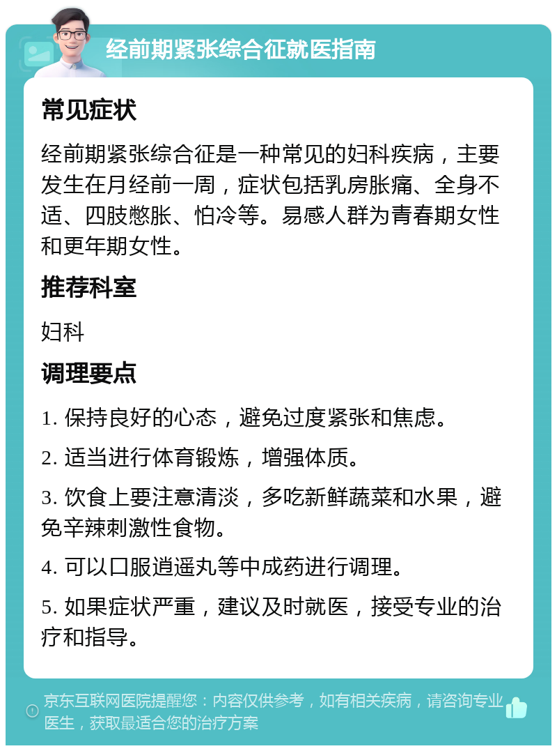 经前期紧张综合征就医指南 常见症状 经前期紧张综合征是一种常见的妇科疾病，主要发生在月经前一周，症状包括乳房胀痛、全身不适、四肢憋胀、怕冷等。易感人群为青春期女性和更年期女性。 推荐科室 妇科 调理要点 1. 保持良好的心态，避免过度紧张和焦虑。 2. 适当进行体育锻炼，增强体质。 3. 饮食上要注意清淡，多吃新鲜蔬菜和水果，避免辛辣刺激性食物。 4. 可以口服逍遥丸等中成药进行调理。 5. 如果症状严重，建议及时就医，接受专业的治疗和指导。