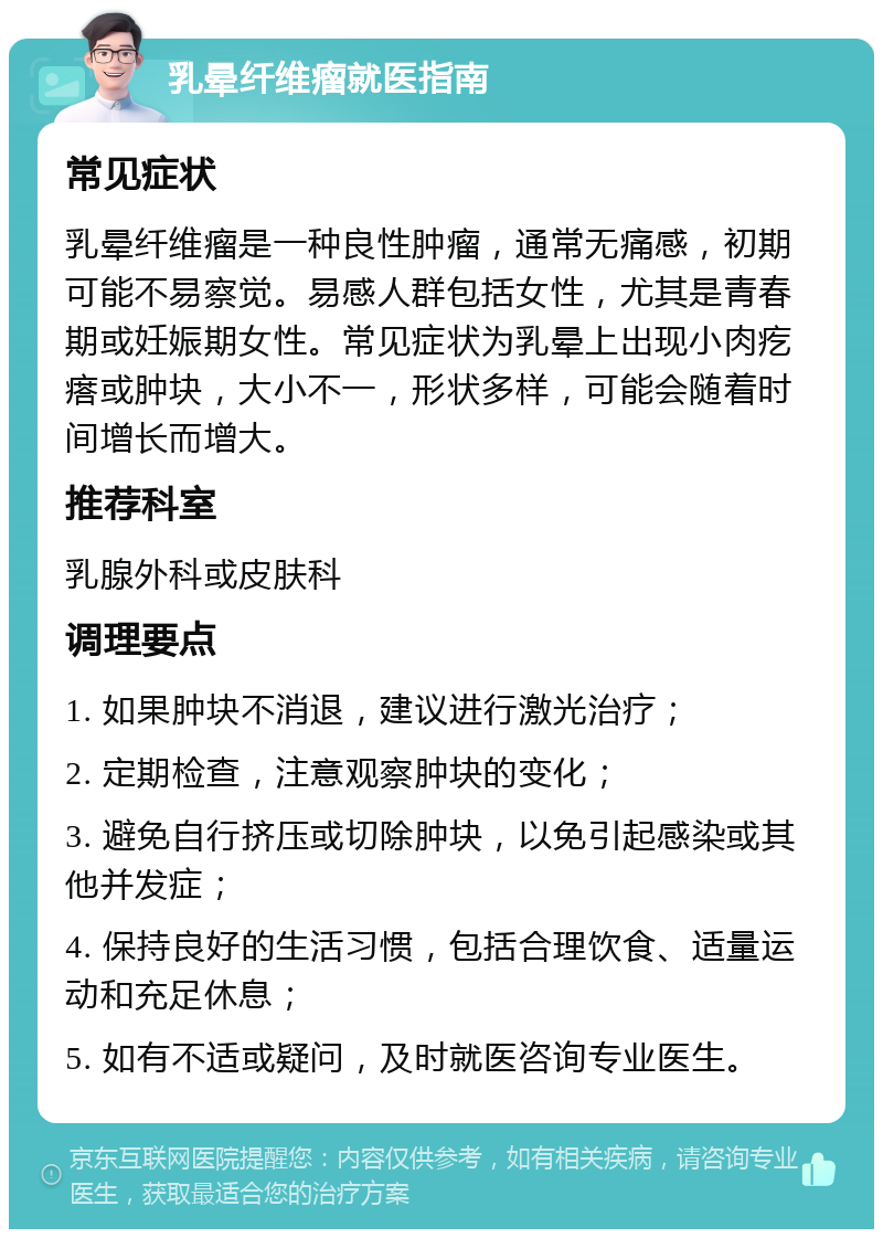 乳晕纤维瘤就医指南 常见症状 乳晕纤维瘤是一种良性肿瘤，通常无痛感，初期可能不易察觉。易感人群包括女性，尤其是青春期或妊娠期女性。常见症状为乳晕上出现小肉疙瘩或肿块，大小不一，形状多样，可能会随着时间增长而增大。 推荐科室 乳腺外科或皮肤科 调理要点 1. 如果肿块不消退，建议进行激光治疗； 2. 定期检查，注意观察肿块的变化； 3. 避免自行挤压或切除肿块，以免引起感染或其他并发症； 4. 保持良好的生活习惯，包括合理饮食、适量运动和充足休息； 5. 如有不适或疑问，及时就医咨询专业医生。