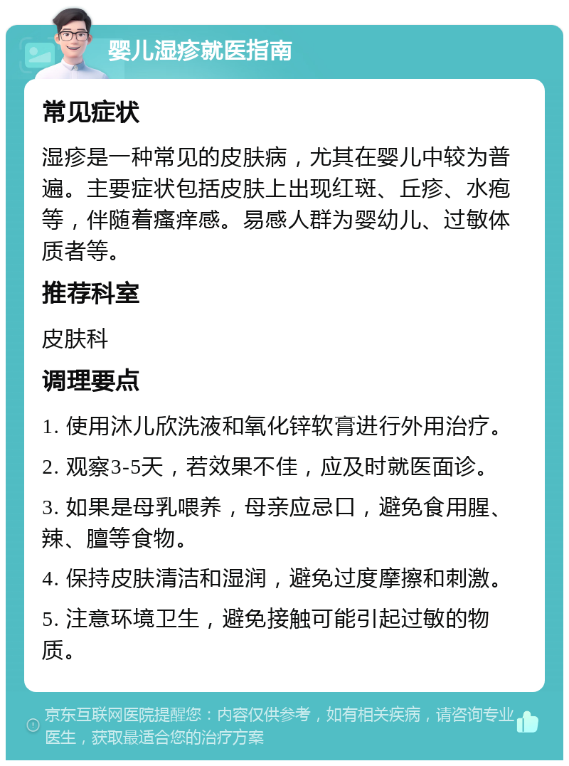 婴儿湿疹就医指南 常见症状 湿疹是一种常见的皮肤病，尤其在婴儿中较为普遍。主要症状包括皮肤上出现红斑、丘疹、水疱等，伴随着瘙痒感。易感人群为婴幼儿、过敏体质者等。 推荐科室 皮肤科 调理要点 1. 使用沐儿欣洗液和氧化锌软膏进行外用治疗。 2. 观察3-5天，若效果不佳，应及时就医面诊。 3. 如果是母乳喂养，母亲应忌口，避免食用腥、辣、膻等食物。 4. 保持皮肤清洁和湿润，避免过度摩擦和刺激。 5. 注意环境卫生，避免接触可能引起过敏的物质。