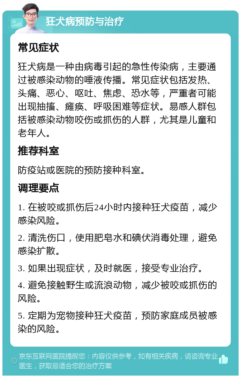 狂犬病预防与治疗 常见症状 狂犬病是一种由病毒引起的急性传染病，主要通过被感染动物的唾液传播。常见症状包括发热、头痛、恶心、呕吐、焦虑、恐水等，严重者可能出现抽搐、瘫痪、呼吸困难等症状。易感人群包括被感染动物咬伤或抓伤的人群，尤其是儿童和老年人。 推荐科室 防疫站或医院的预防接种科室。 调理要点 1. 在被咬或抓伤后24小时内接种狂犬疫苗，减少感染风险。 2. 清洗伤口，使用肥皂水和碘伏消毒处理，避免感染扩散。 3. 如果出现症状，及时就医，接受专业治疗。 4. 避免接触野生或流浪动物，减少被咬或抓伤的风险。 5. 定期为宠物接种狂犬疫苗，预防家庭成员被感染的风险。