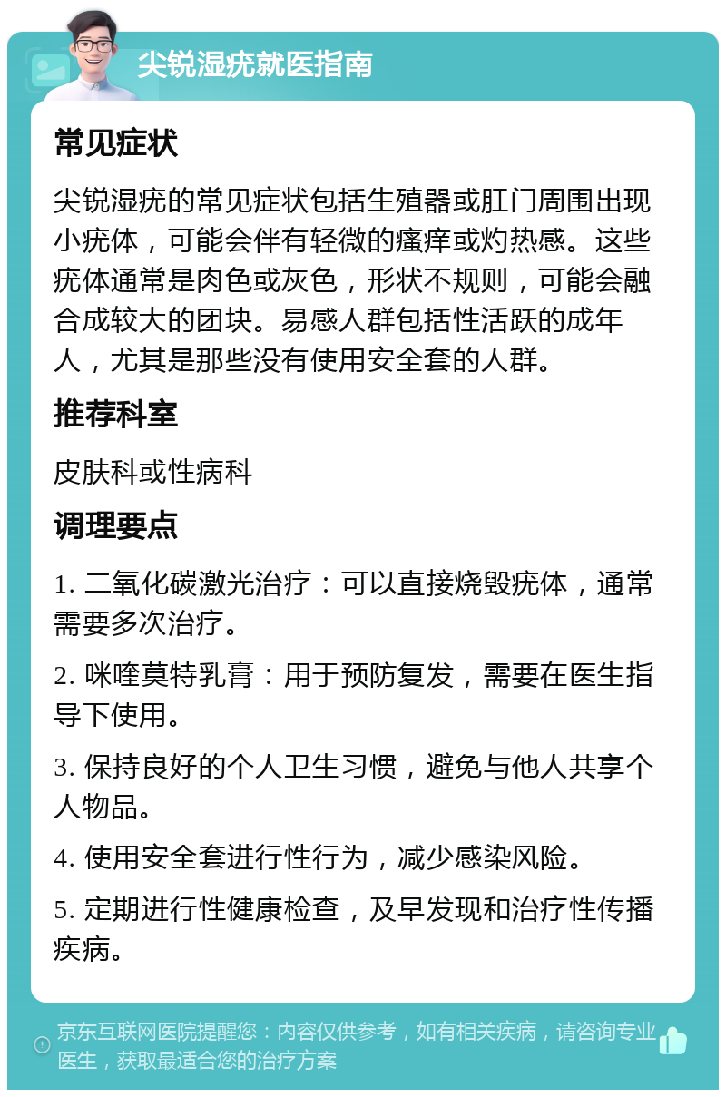 尖锐湿疣就医指南 常见症状 尖锐湿疣的常见症状包括生殖器或肛门周围出现小疣体，可能会伴有轻微的瘙痒或灼热感。这些疣体通常是肉色或灰色，形状不规则，可能会融合成较大的团块。易感人群包括性活跃的成年人，尤其是那些没有使用安全套的人群。 推荐科室 皮肤科或性病科 调理要点 1. 二氧化碳激光治疗：可以直接烧毁疣体，通常需要多次治疗。 2. 咪喹莫特乳膏：用于预防复发，需要在医生指导下使用。 3. 保持良好的个人卫生习惯，避免与他人共享个人物品。 4. 使用安全套进行性行为，减少感染风险。 5. 定期进行性健康检查，及早发现和治疗性传播疾病。