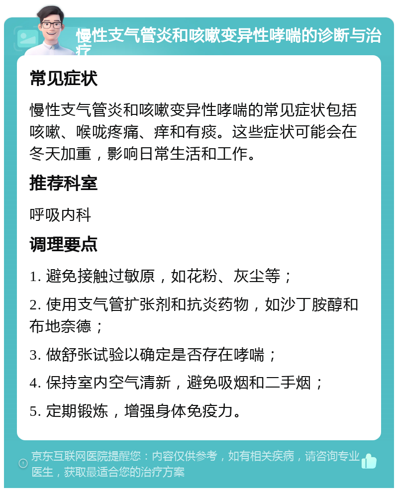 慢性支气管炎和咳嗽变异性哮喘的诊断与治疗 常见症状 慢性支气管炎和咳嗽变异性哮喘的常见症状包括咳嗽、喉咙疼痛、痒和有痰。这些症状可能会在冬天加重，影响日常生活和工作。 推荐科室 呼吸内科 调理要点 1. 避免接触过敏原，如花粉、灰尘等； 2. 使用支气管扩张剂和抗炎药物，如沙丁胺醇和布地奈德； 3. 做舒张试验以确定是否存在哮喘； 4. 保持室内空气清新，避免吸烟和二手烟； 5. 定期锻炼，增强身体免疫力。