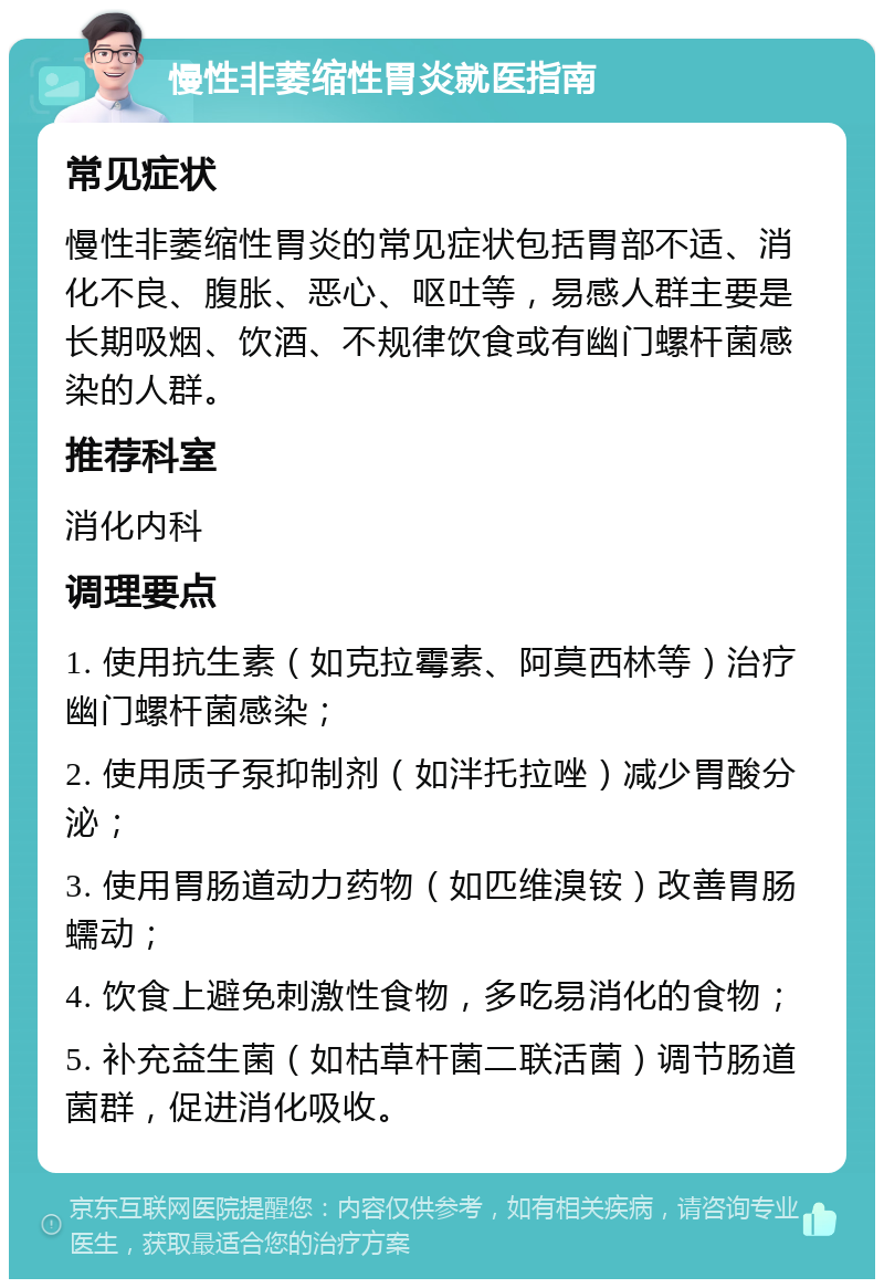 慢性非萎缩性胃炎就医指南 常见症状 慢性非萎缩性胃炎的常见症状包括胃部不适、消化不良、腹胀、恶心、呕吐等，易感人群主要是长期吸烟、饮酒、不规律饮食或有幽门螺杆菌感染的人群。 推荐科室 消化内科 调理要点 1. 使用抗生素（如克拉霉素、阿莫西林等）治疗幽门螺杆菌感染； 2. 使用质子泵抑制剂（如泮托拉唑）减少胃酸分泌； 3. 使用胃肠道动力药物（如匹维溴铵）改善胃肠蠕动； 4. 饮食上避免刺激性食物，多吃易消化的食物； 5. 补充益生菌（如枯草杆菌二联活菌）调节肠道菌群，促进消化吸收。