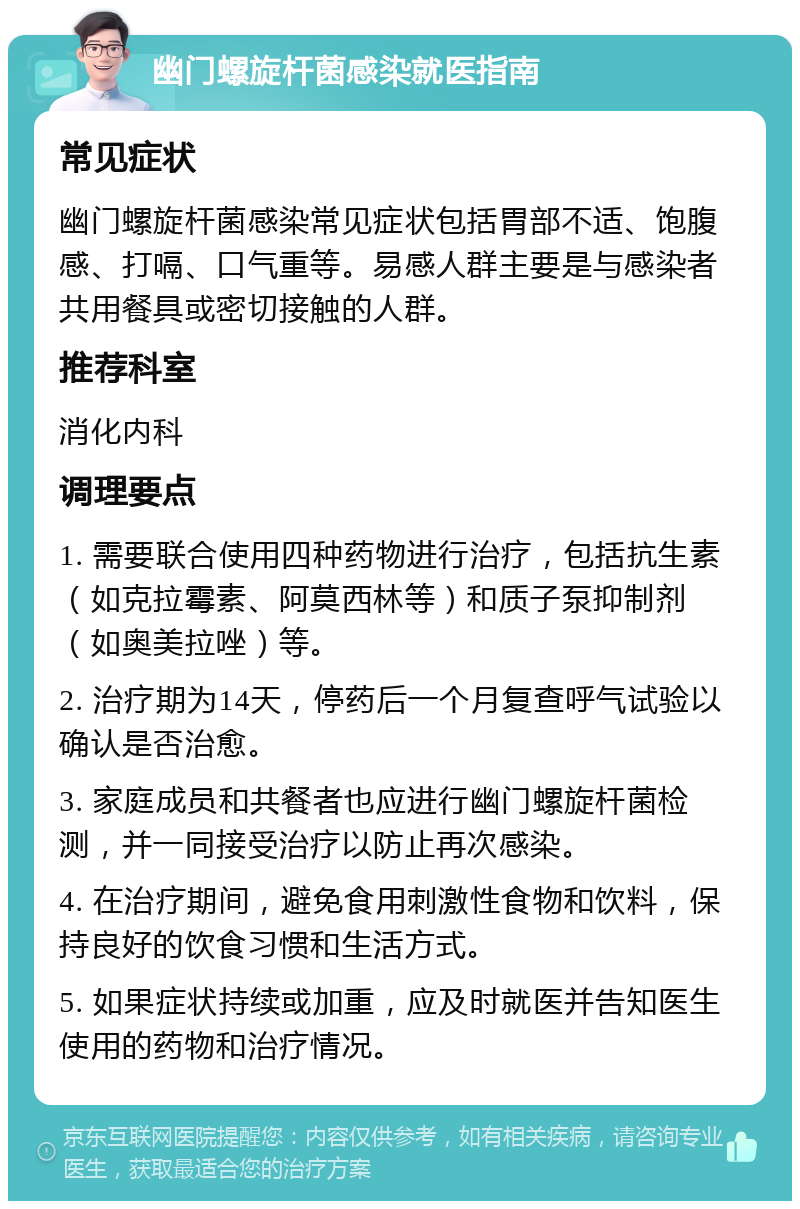 幽门螺旋杆菌感染就医指南 常见症状 幽门螺旋杆菌感染常见症状包括胃部不适、饱腹感、打嗝、口气重等。易感人群主要是与感染者共用餐具或密切接触的人群。 推荐科室 消化内科 调理要点 1. 需要联合使用四种药物进行治疗，包括抗生素（如克拉霉素、阿莫西林等）和质子泵抑制剂（如奥美拉唑）等。 2. 治疗期为14天，停药后一个月复查呼气试验以确认是否治愈。 3. 家庭成员和共餐者也应进行幽门螺旋杆菌检测，并一同接受治疗以防止再次感染。 4. 在治疗期间，避免食用刺激性食物和饮料，保持良好的饮食习惯和生活方式。 5. 如果症状持续或加重，应及时就医并告知医生使用的药物和治疗情况。