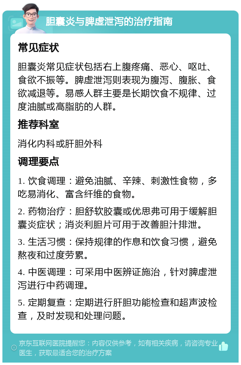 胆囊炎与脾虚泄泻的治疗指南 常见症状 胆囊炎常见症状包括右上腹疼痛、恶心、呕吐、食欲不振等。脾虚泄泻则表现为腹泻、腹胀、食欲减退等。易感人群主要是长期饮食不规律、过度油腻或高脂肪的人群。 推荐科室 消化内科或肝胆外科 调理要点 1. 饮食调理：避免油腻、辛辣、刺激性食物，多吃易消化、富含纤维的食物。 2. 药物治疗：胆舒软胶囊或优思弗可用于缓解胆囊炎症状；消炎利胆片可用于改善胆汁排泄。 3. 生活习惯：保持规律的作息和饮食习惯，避免熬夜和过度劳累。 4. 中医调理：可采用中医辨证施治，针对脾虚泄泻进行中药调理。 5. 定期复查：定期进行肝胆功能检查和超声波检查，及时发现和处理问题。