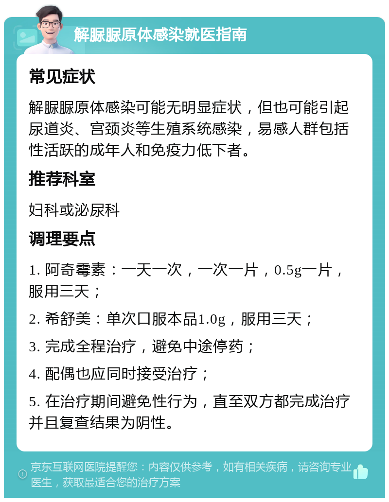 解脲脲原体感染就医指南 常见症状 解脲脲原体感染可能无明显症状，但也可能引起尿道炎、宫颈炎等生殖系统感染，易感人群包括性活跃的成年人和免疫力低下者。 推荐科室 妇科或泌尿科 调理要点 1. 阿奇霉素：一天一次，一次一片，0.5g一片，服用三天； 2. 希舒美：单次口服本品1.0g，服用三天； 3. 完成全程治疗，避免中途停药； 4. 配偶也应同时接受治疗； 5. 在治疗期间避免性行为，直至双方都完成治疗并且复查结果为阴性。