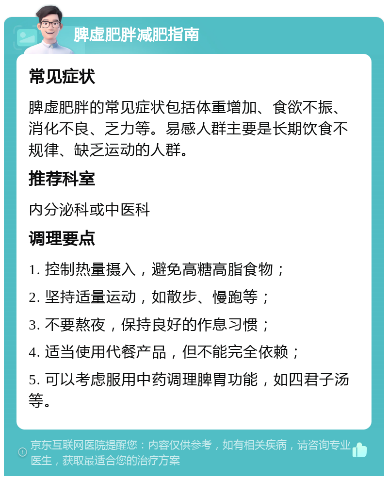 脾虚肥胖减肥指南 常见症状 脾虚肥胖的常见症状包括体重增加、食欲不振、消化不良、乏力等。易感人群主要是长期饮食不规律、缺乏运动的人群。 推荐科室 内分泌科或中医科 调理要点 1. 控制热量摄入，避免高糖高脂食物； 2. 坚持适量运动，如散步、慢跑等； 3. 不要熬夜，保持良好的作息习惯； 4. 适当使用代餐产品，但不能完全依赖； 5. 可以考虑服用中药调理脾胃功能，如四君子汤等。