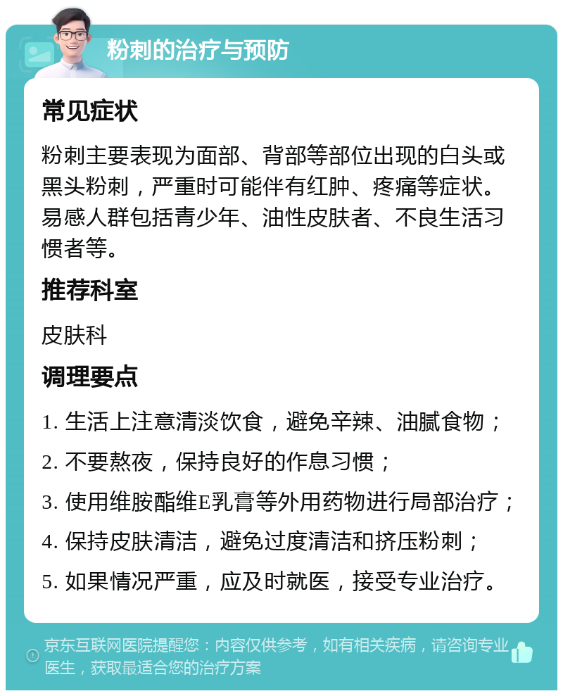 粉刺的治疗与预防 常见症状 粉刺主要表现为面部、背部等部位出现的白头或黑头粉刺，严重时可能伴有红肿、疼痛等症状。易感人群包括青少年、油性皮肤者、不良生活习惯者等。 推荐科室 皮肤科 调理要点 1. 生活上注意清淡饮食，避免辛辣、油腻食物； 2. 不要熬夜，保持良好的作息习惯； 3. 使用维胺酯维E乳膏等外用药物进行局部治疗； 4. 保持皮肤清洁，避免过度清洁和挤压粉刺； 5. 如果情况严重，应及时就医，接受专业治疗。