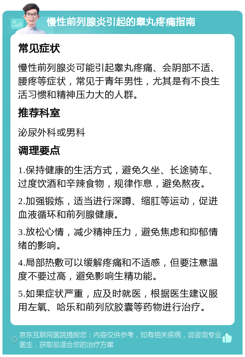 慢性前列腺炎引起的睾丸疼痛指南 常见症状 慢性前列腺炎可能引起睾丸疼痛、会阴部不适、腰疼等症状，常见于青年男性，尤其是有不良生活习惯和精神压力大的人群。 推荐科室 泌尿外科或男科 调理要点 1.保持健康的生活方式，避免久坐、长途骑车、过度饮酒和辛辣食物，规律作息，避免熬夜。 2.加强锻炼，适当进行深蹲、缩肛等运动，促进血液循环和前列腺健康。 3.放松心情，减少精神压力，避免焦虑和抑郁情绪的影响。 4.局部热敷可以缓解疼痛和不适感，但要注意温度不要过高，避免影响生精功能。 5.如果症状严重，应及时就医，根据医生建议服用左氧、哈乐和前列欣胶囊等药物进行治疗。