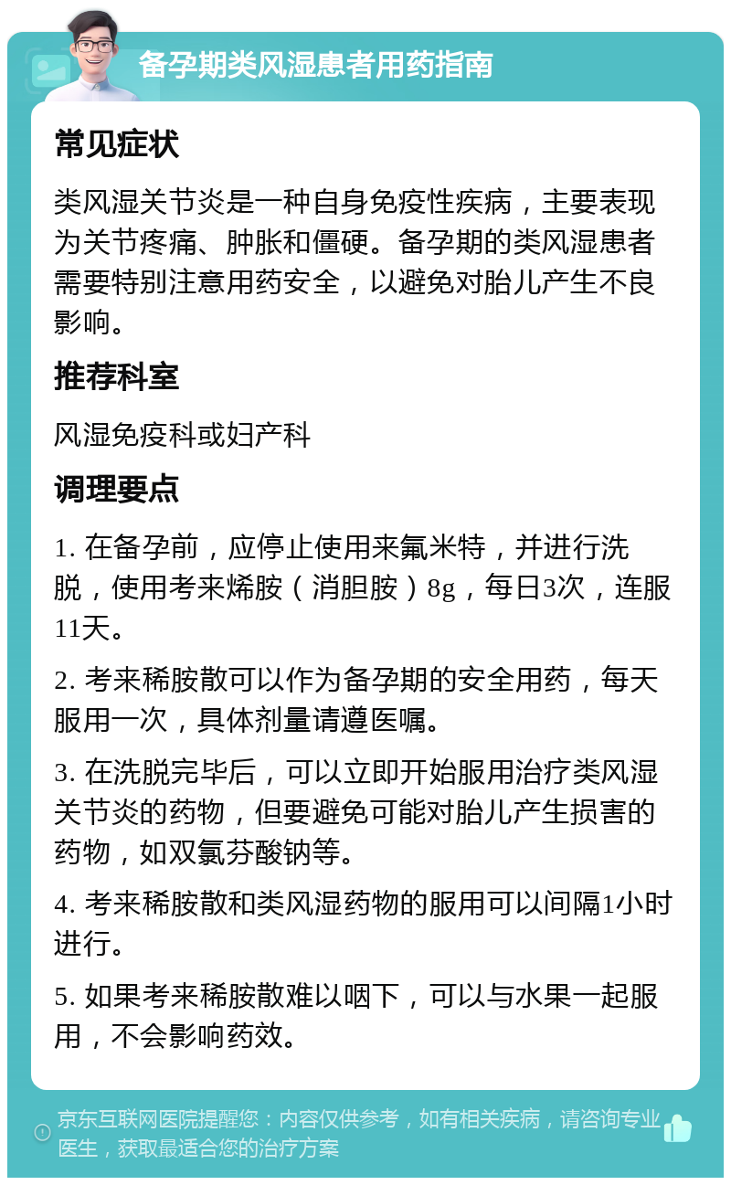 备孕期类风湿患者用药指南 常见症状 类风湿关节炎是一种自身免疫性疾病，主要表现为关节疼痛、肿胀和僵硬。备孕期的类风湿患者需要特别注意用药安全，以避免对胎儿产生不良影响。 推荐科室 风湿免疫科或妇产科 调理要点 1. 在备孕前，应停止使用来氟米特，并进行洗脱，使用考来烯胺（消胆胺）8g，每日3次，连服11天。 2. 考来稀胺散可以作为备孕期的安全用药，每天服用一次，具体剂量请遵医嘱。 3. 在洗脱完毕后，可以立即开始服用治疗类风湿关节炎的药物，但要避免可能对胎儿产生损害的药物，如双氯芬酸钠等。 4. 考来稀胺散和类风湿药物的服用可以间隔1小时进行。 5. 如果考来稀胺散难以咽下，可以与水果一起服用，不会影响药效。