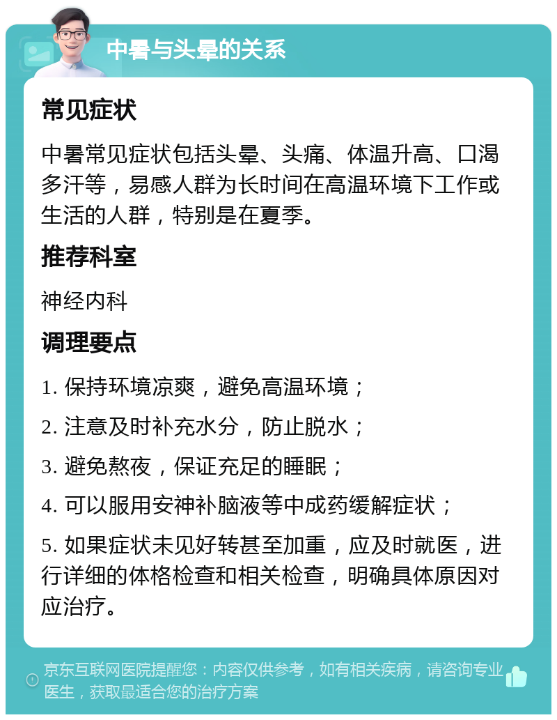 中暑与头晕的关系 常见症状 中暑常见症状包括头晕、头痛、体温升高、口渴多汗等，易感人群为长时间在高温环境下工作或生活的人群，特别是在夏季。 推荐科室 神经内科 调理要点 1. 保持环境凉爽，避免高温环境； 2. 注意及时补充水分，防止脱水； 3. 避免熬夜，保证充足的睡眠； 4. 可以服用安神补脑液等中成药缓解症状； 5. 如果症状未见好转甚至加重，应及时就医，进行详细的体格检查和相关检查，明确具体原因对应治疗。