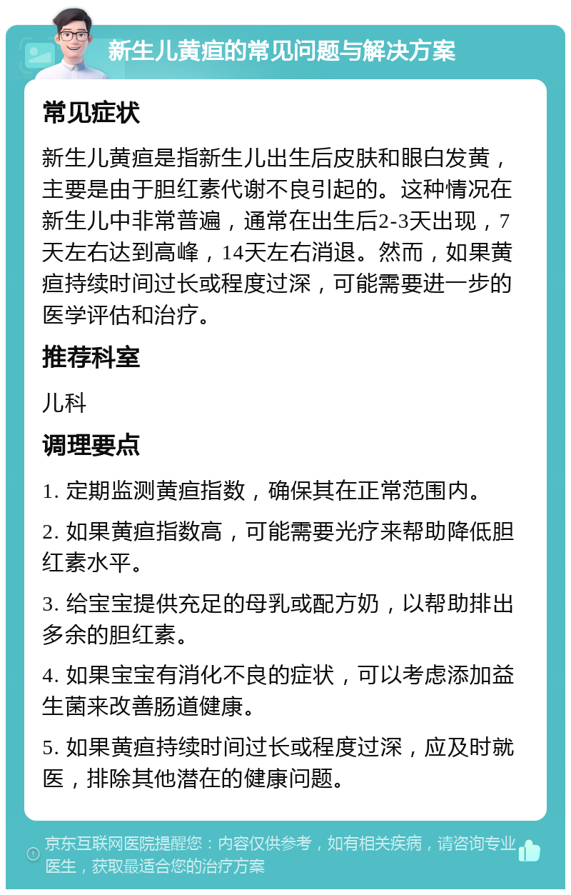 新生儿黄疸的常见问题与解决方案 常见症状 新生儿黄疸是指新生儿出生后皮肤和眼白发黄，主要是由于胆红素代谢不良引起的。这种情况在新生儿中非常普遍，通常在出生后2-3天出现，7天左右达到高峰，14天左右消退。然而，如果黄疸持续时间过长或程度过深，可能需要进一步的医学评估和治疗。 推荐科室 儿科 调理要点 1. 定期监测黄疸指数，确保其在正常范围内。 2. 如果黄疸指数高，可能需要光疗来帮助降低胆红素水平。 3. 给宝宝提供充足的母乳或配方奶，以帮助排出多余的胆红素。 4. 如果宝宝有消化不良的症状，可以考虑添加益生菌来改善肠道健康。 5. 如果黄疸持续时间过长或程度过深，应及时就医，排除其他潜在的健康问题。