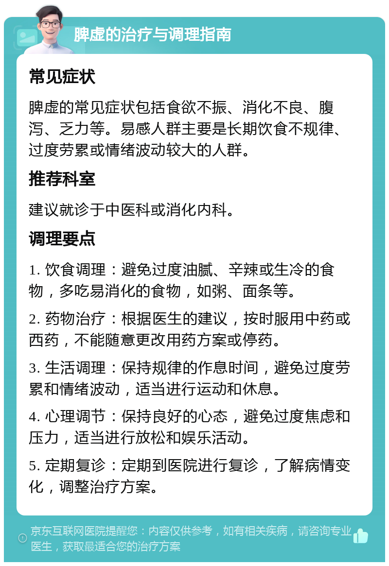 脾虚的治疗与调理指南 常见症状 脾虚的常见症状包括食欲不振、消化不良、腹泻、乏力等。易感人群主要是长期饮食不规律、过度劳累或情绪波动较大的人群。 推荐科室 建议就诊于中医科或消化内科。 调理要点 1. 饮食调理：避免过度油腻、辛辣或生冷的食物，多吃易消化的食物，如粥、面条等。 2. 药物治疗：根据医生的建议，按时服用中药或西药，不能随意更改用药方案或停药。 3. 生活调理：保持规律的作息时间，避免过度劳累和情绪波动，适当进行运动和休息。 4. 心理调节：保持良好的心态，避免过度焦虑和压力，适当进行放松和娱乐活动。 5. 定期复诊：定期到医院进行复诊，了解病情变化，调整治疗方案。