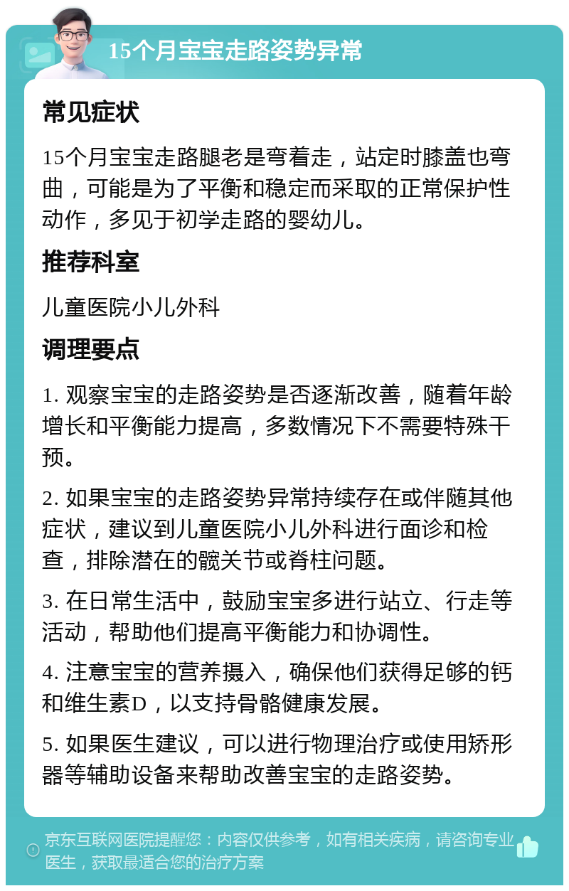 15个月宝宝走路姿势异常 常见症状 15个月宝宝走路腿老是弯着走，站定时膝盖也弯曲，可能是为了平衡和稳定而采取的正常保护性动作，多见于初学走路的婴幼儿。 推荐科室 儿童医院小儿外科 调理要点 1. 观察宝宝的走路姿势是否逐渐改善，随着年龄增长和平衡能力提高，多数情况下不需要特殊干预。 2. 如果宝宝的走路姿势异常持续存在或伴随其他症状，建议到儿童医院小儿外科进行面诊和检查，排除潜在的髋关节或脊柱问题。 3. 在日常生活中，鼓励宝宝多进行站立、行走等活动，帮助他们提高平衡能力和协调性。 4. 注意宝宝的营养摄入，确保他们获得足够的钙和维生素D，以支持骨骼健康发展。 5. 如果医生建议，可以进行物理治疗或使用矫形器等辅助设备来帮助改善宝宝的走路姿势。