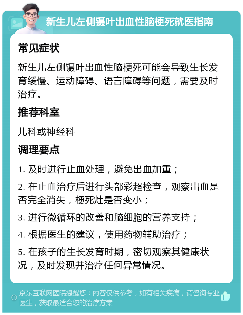 新生儿左侧镊叶出血性脑梗死就医指南 常见症状 新生儿左侧镊叶出血性脑梗死可能会导致生长发育缓慢、运动障碍、语言障碍等问题，需要及时治疗。 推荐科室 儿科或神经科 调理要点 1. 及时进行止血处理，避免出血加重； 2. 在止血治疗后进行头部彩超检查，观察出血是否完全消失，梗死灶是否变小； 3. 进行微循环的改善和脑细胞的营养支持； 4. 根据医生的建议，使用药物辅助治疗； 5. 在孩子的生长发育时期，密切观察其健康状况，及时发现并治疗任何异常情况。