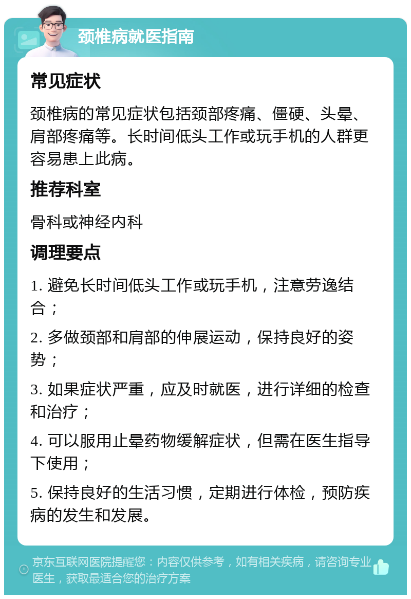 颈椎病就医指南 常见症状 颈椎病的常见症状包括颈部疼痛、僵硬、头晕、肩部疼痛等。长时间低头工作或玩手机的人群更容易患上此病。 推荐科室 骨科或神经内科 调理要点 1. 避免长时间低头工作或玩手机，注意劳逸结合； 2. 多做颈部和肩部的伸展运动，保持良好的姿势； 3. 如果症状严重，应及时就医，进行详细的检查和治疗； 4. 可以服用止晕药物缓解症状，但需在医生指导下使用； 5. 保持良好的生活习惯，定期进行体检，预防疾病的发生和发展。