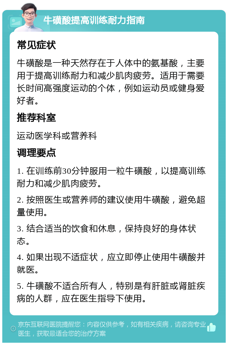 牛磺酸提高训练耐力指南 常见症状 牛磺酸是一种天然存在于人体中的氨基酸，主要用于提高训练耐力和减少肌肉疲劳。适用于需要长时间高强度运动的个体，例如运动员或健身爱好者。 推荐科室 运动医学科或营养科 调理要点 1. 在训练前30分钟服用一粒牛磺酸，以提高训练耐力和减少肌肉疲劳。 2. 按照医生或营养师的建议使用牛磺酸，避免超量使用。 3. 结合适当的饮食和休息，保持良好的身体状态。 4. 如果出现不适症状，应立即停止使用牛磺酸并就医。 5. 牛磺酸不适合所有人，特别是有肝脏或肾脏疾病的人群，应在医生指导下使用。