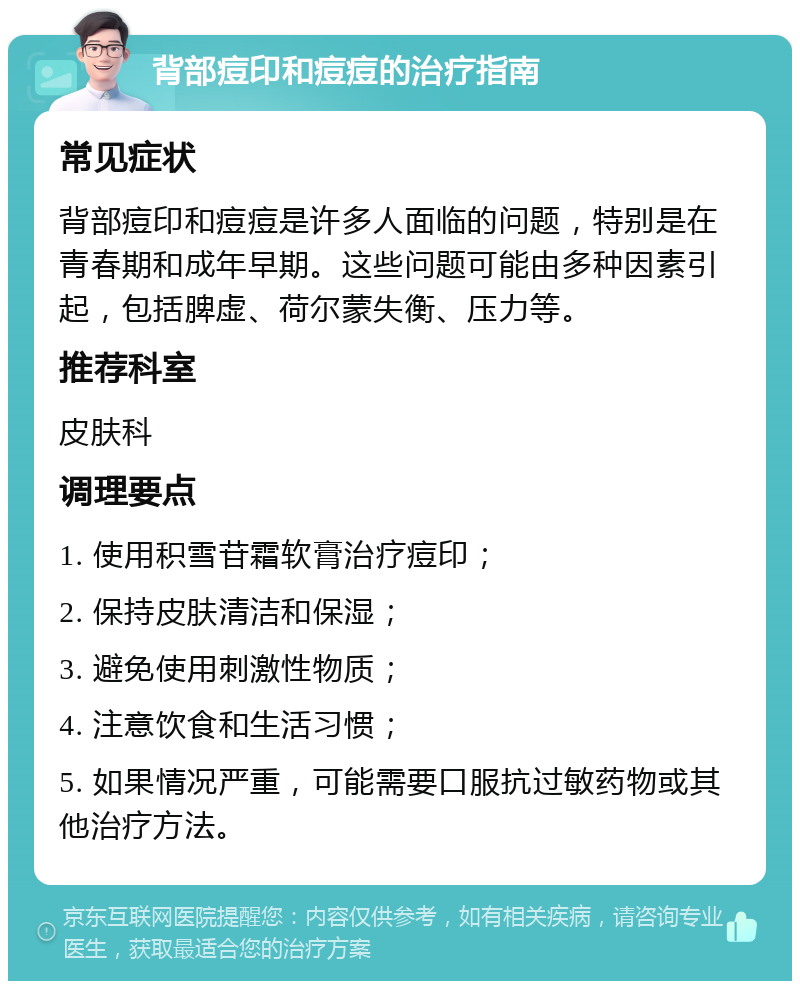 背部痘印和痘痘的治疗指南 常见症状 背部痘印和痘痘是许多人面临的问题，特别是在青春期和成年早期。这些问题可能由多种因素引起，包括脾虚、荷尔蒙失衡、压力等。 推荐科室 皮肤科 调理要点 1. 使用积雪苷霜软膏治疗痘印； 2. 保持皮肤清洁和保湿； 3. 避免使用刺激性物质； 4. 注意饮食和生活习惯； 5. 如果情况严重，可能需要口服抗过敏药物或其他治疗方法。