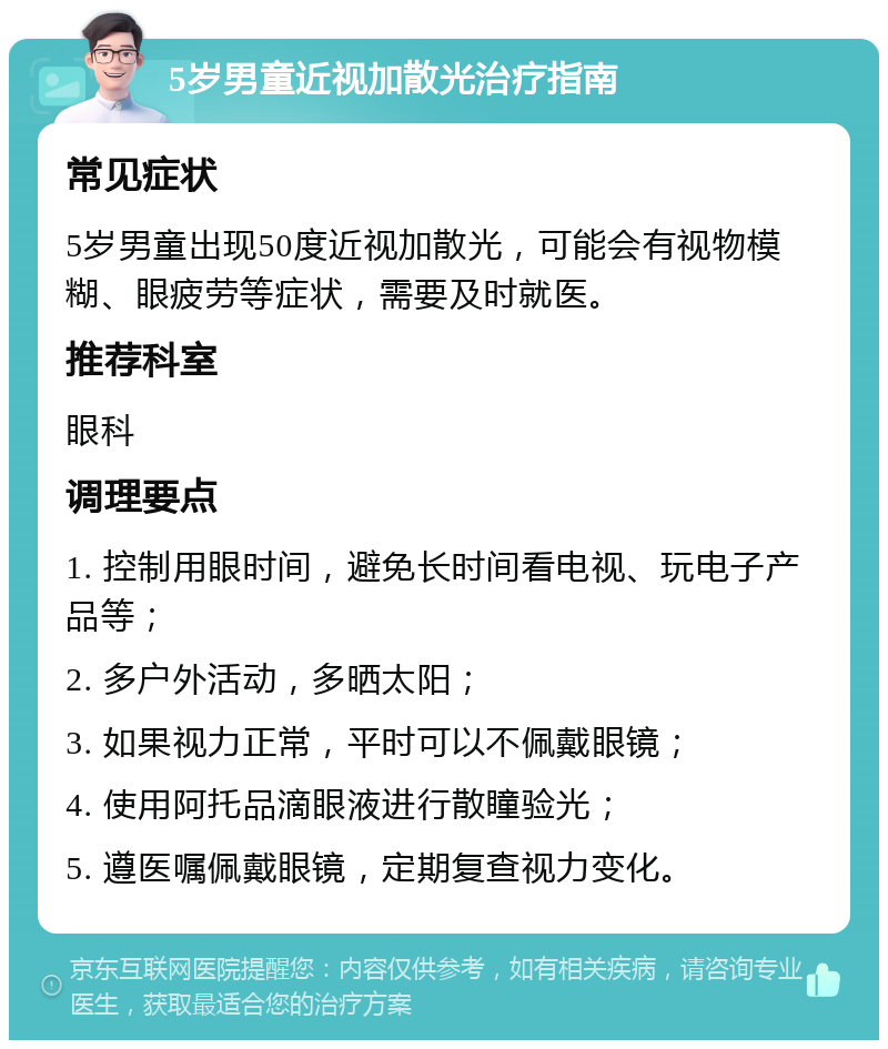 5岁男童近视加散光治疗指南 常见症状 5岁男童出现50度近视加散光，可能会有视物模糊、眼疲劳等症状，需要及时就医。 推荐科室 眼科 调理要点 1. 控制用眼时间，避免长时间看电视、玩电子产品等； 2. 多户外活动，多晒太阳； 3. 如果视力正常，平时可以不佩戴眼镜； 4. 使用阿托品滴眼液进行散瞳验光； 5. 遵医嘱佩戴眼镜，定期复查视力变化。