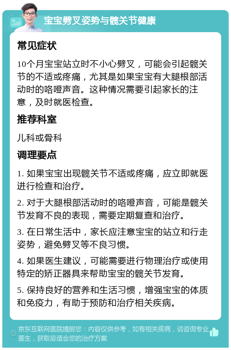 宝宝劈叉姿势与髋关节健康 常见症状 10个月宝宝站立时不小心劈叉，可能会引起髋关节的不适或疼痛，尤其是如果宝宝有大腿根部活动时的咯噔声音。这种情况需要引起家长的注意，及时就医检查。 推荐科室 儿科或骨科 调理要点 1. 如果宝宝出现髋关节不适或疼痛，应立即就医进行检查和治疗。 2. 对于大腿根部活动时的咯噔声音，可能是髋关节发育不良的表现，需要定期复查和治疗。 3. 在日常生活中，家长应注意宝宝的站立和行走姿势，避免劈叉等不良习惯。 4. 如果医生建议，可能需要进行物理治疗或使用特定的矫正器具来帮助宝宝的髋关节发育。 5. 保持良好的营养和生活习惯，增强宝宝的体质和免疫力，有助于预防和治疗相关疾病。