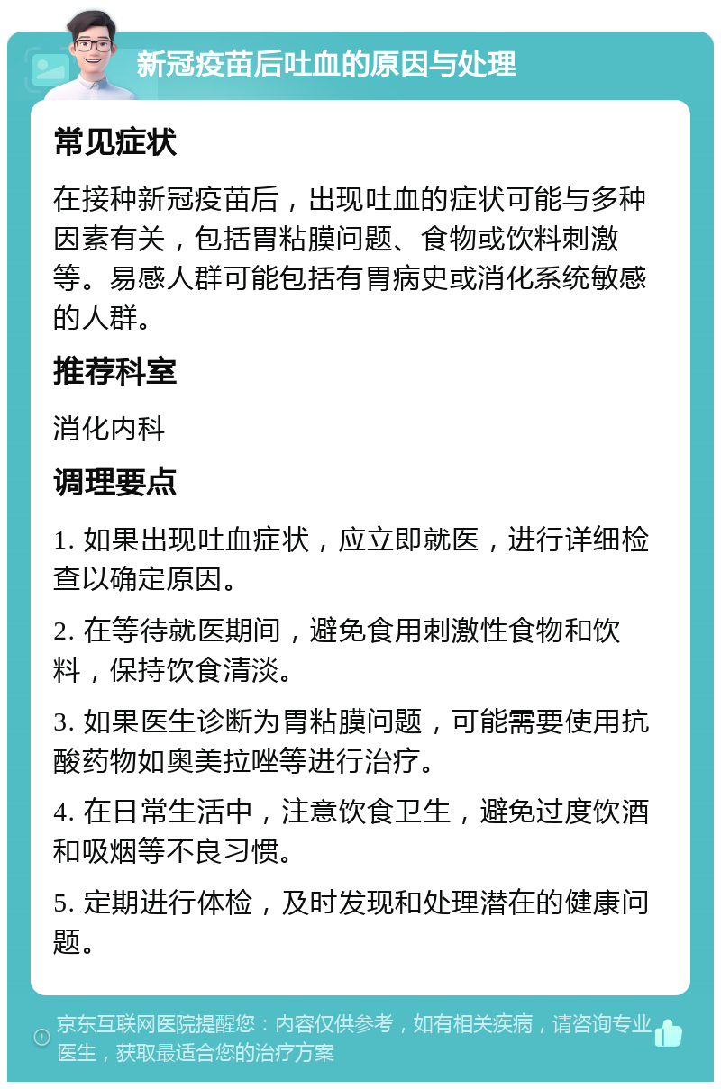 新冠疫苗后吐血的原因与处理 常见症状 在接种新冠疫苗后，出现吐血的症状可能与多种因素有关，包括胃粘膜问题、食物或饮料刺激等。易感人群可能包括有胃病史或消化系统敏感的人群。 推荐科室 消化内科 调理要点 1. 如果出现吐血症状，应立即就医，进行详细检查以确定原因。 2. 在等待就医期间，避免食用刺激性食物和饮料，保持饮食清淡。 3. 如果医生诊断为胃粘膜问题，可能需要使用抗酸药物如奥美拉唑等进行治疗。 4. 在日常生活中，注意饮食卫生，避免过度饮酒和吸烟等不良习惯。 5. 定期进行体检，及时发现和处理潜在的健康问题。