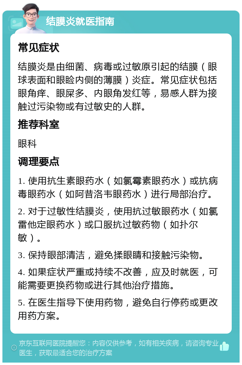 结膜炎就医指南 常见症状 结膜炎是由细菌、病毒或过敏原引起的结膜（眼球表面和眼睑内侧的薄膜）炎症。常见症状包括眼角痒、眼屎多、内眼角发红等，易感人群为接触过污染物或有过敏史的人群。 推荐科室 眼科 调理要点 1. 使用抗生素眼药水（如氯霉素眼药水）或抗病毒眼药水（如阿昔洛韦眼药水）进行局部治疗。 2. 对于过敏性结膜炎，使用抗过敏眼药水（如氯雷他定眼药水）或口服抗过敏药物（如扑尔敏）。 3. 保持眼部清洁，避免揉眼睛和接触污染物。 4. 如果症状严重或持续不改善，应及时就医，可能需要更换药物或进行其他治疗措施。 5. 在医生指导下使用药物，避免自行停药或更改用药方案。