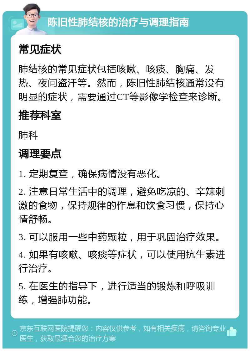 陈旧性肺结核的治疗与调理指南 常见症状 肺结核的常见症状包括咳嗽、咳痰、胸痛、发热、夜间盗汗等。然而，陈旧性肺结核通常没有明显的症状，需要通过CT等影像学检查来诊断。 推荐科室 肺科 调理要点 1. 定期复查，确保病情没有恶化。 2. 注意日常生活中的调理，避免吃凉的、辛辣刺激的食物，保持规律的作息和饮食习惯，保持心情舒畅。 3. 可以服用一些中药颗粒，用于巩固治疗效果。 4. 如果有咳嗽、咳痰等症状，可以使用抗生素进行治疗。 5. 在医生的指导下，进行适当的锻炼和呼吸训练，增强肺功能。