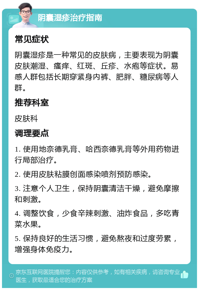 阴囊湿疹治疗指南 常见症状 阴囊湿疹是一种常见的皮肤病，主要表现为阴囊皮肤潮湿、瘙痒、红斑、丘疹、水疱等症状。易感人群包括长期穿紧身内裤、肥胖、糖尿病等人群。 推荐科室 皮肤科 调理要点 1. 使用地奈德乳膏、哈西奈德乳膏等外用药物进行局部治疗。 2. 使用皮肤粘膜创面感染喷剂预防感染。 3. 注意个人卫生，保持阴囊清洁干燥，避免摩擦和刺激。 4. 调整饮食，少食辛辣刺激、油炸食品，多吃青菜水果。 5. 保持良好的生活习惯，避免熬夜和过度劳累，增强身体免疫力。