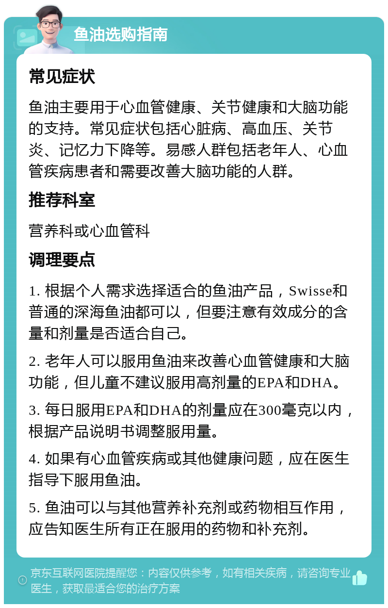 鱼油选购指南 常见症状 鱼油主要用于心血管健康、关节健康和大脑功能的支持。常见症状包括心脏病、高血压、关节炎、记忆力下降等。易感人群包括老年人、心血管疾病患者和需要改善大脑功能的人群。 推荐科室 营养科或心血管科 调理要点 1. 根据个人需求选择适合的鱼油产品，Swisse和普通的深海鱼油都可以，但要注意有效成分的含量和剂量是否适合自己。 2. 老年人可以服用鱼油来改善心血管健康和大脑功能，但儿童不建议服用高剂量的EPA和DHA。 3. 每日服用EPA和DHA的剂量应在300毫克以内，根据产品说明书调整服用量。 4. 如果有心血管疾病或其他健康问题，应在医生指导下服用鱼油。 5. 鱼油可以与其他营养补充剂或药物相互作用，应告知医生所有正在服用的药物和补充剂。