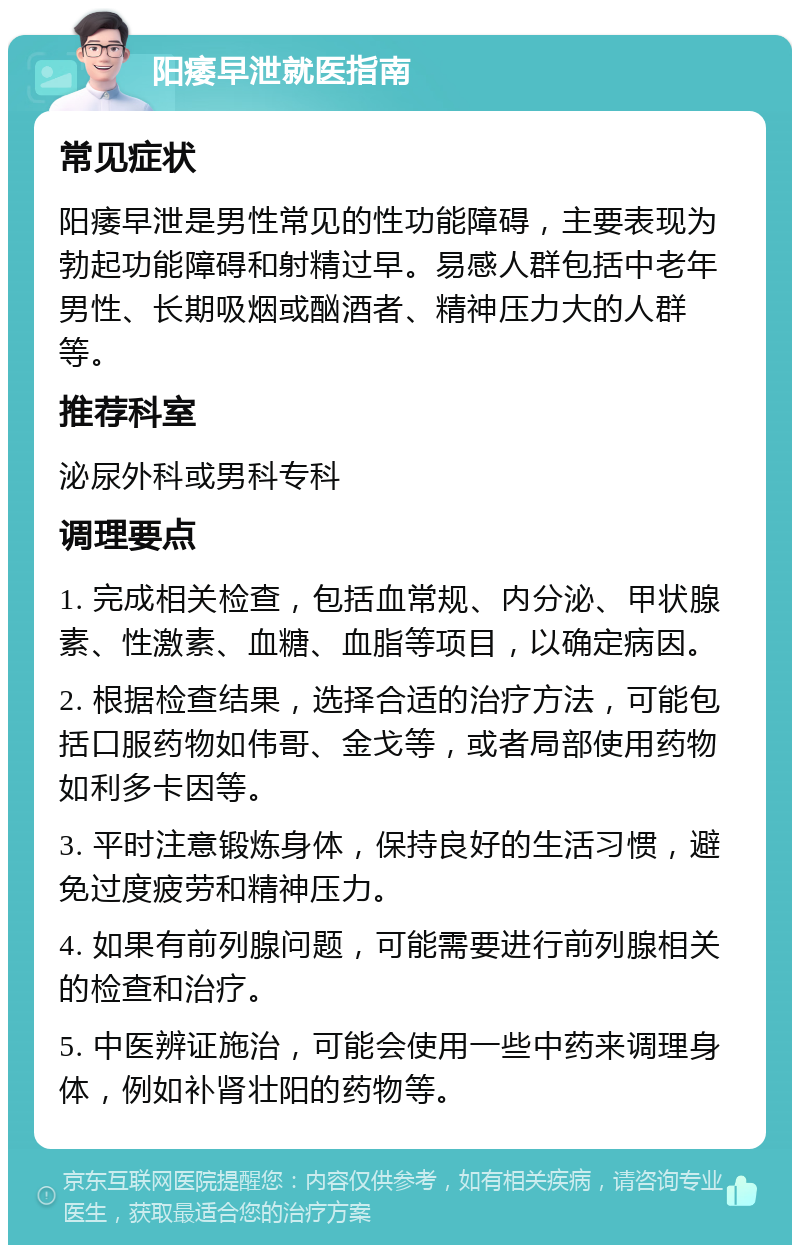 阳痿早泄就医指南 常见症状 阳痿早泄是男性常见的性功能障碍，主要表现为勃起功能障碍和射精过早。易感人群包括中老年男性、长期吸烟或酗酒者、精神压力大的人群等。 推荐科室 泌尿外科或男科专科 调理要点 1. 完成相关检查，包括血常规、内分泌、甲状腺素、性激素、血糖、血脂等项目，以确定病因。 2. 根据检查结果，选择合适的治疗方法，可能包括口服药物如伟哥、金戈等，或者局部使用药物如利多卡因等。 3. 平时注意锻炼身体，保持良好的生活习惯，避免过度疲劳和精神压力。 4. 如果有前列腺问题，可能需要进行前列腺相关的检查和治疗。 5. 中医辨证施治，可能会使用一些中药来调理身体，例如补肾壮阳的药物等。