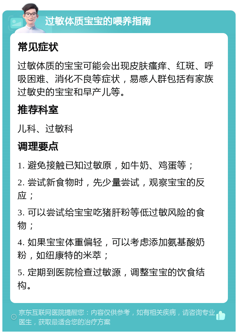 过敏体质宝宝的喂养指南 常见症状 过敏体质的宝宝可能会出现皮肤瘙痒、红斑、呼吸困难、消化不良等症状，易感人群包括有家族过敏史的宝宝和早产儿等。 推荐科室 儿科、过敏科 调理要点 1. 避免接触已知过敏原，如牛奶、鸡蛋等； 2. 尝试新食物时，先少量尝试，观察宝宝的反应； 3. 可以尝试给宝宝吃猪肝粉等低过敏风险的食物； 4. 如果宝宝体重偏轻，可以考虑添加氨基酸奶粉，如纽康特的米萃； 5. 定期到医院检查过敏源，调整宝宝的饮食结构。