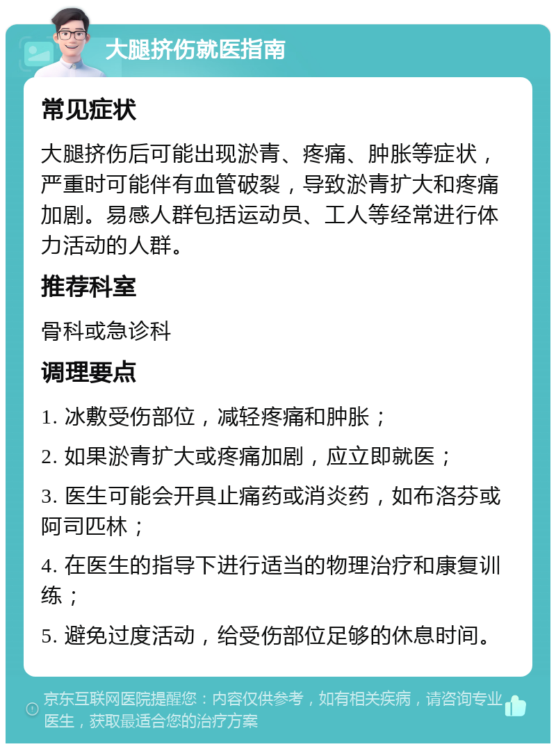 大腿挤伤就医指南 常见症状 大腿挤伤后可能出现淤青、疼痛、肿胀等症状，严重时可能伴有血管破裂，导致淤青扩大和疼痛加剧。易感人群包括运动员、工人等经常进行体力活动的人群。 推荐科室 骨科或急诊科 调理要点 1. 冰敷受伤部位，减轻疼痛和肿胀； 2. 如果淤青扩大或疼痛加剧，应立即就医； 3. 医生可能会开具止痛药或消炎药，如布洛芬或阿司匹林； 4. 在医生的指导下进行适当的物理治疗和康复训练； 5. 避免过度活动，给受伤部位足够的休息时间。