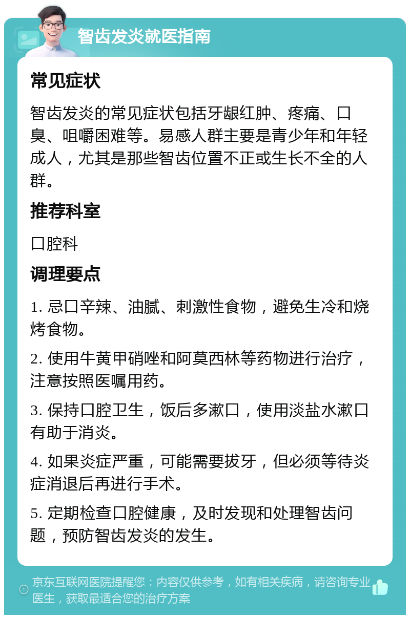 智齿发炎就医指南 常见症状 智齿发炎的常见症状包括牙龈红肿、疼痛、口臭、咀嚼困难等。易感人群主要是青少年和年轻成人，尤其是那些智齿位置不正或生长不全的人群。 推荐科室 口腔科 调理要点 1. 忌口辛辣、油腻、刺激性食物，避免生冷和烧烤食物。 2. 使用牛黄甲硝唑和阿莫西林等药物进行治疗，注意按照医嘱用药。 3. 保持口腔卫生，饭后多漱口，使用淡盐水漱口有助于消炎。 4. 如果炎症严重，可能需要拔牙，但必须等待炎症消退后再进行手术。 5. 定期检查口腔健康，及时发现和处理智齿问题，预防智齿发炎的发生。