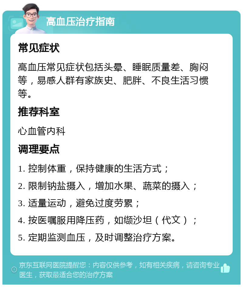 高血压治疗指南 常见症状 高血压常见症状包括头晕、睡眠质量差、胸闷等，易感人群有家族史、肥胖、不良生活习惯等。 推荐科室 心血管内科 调理要点 1. 控制体重，保持健康的生活方式； 2. 限制钠盐摄入，增加水果、蔬菜的摄入； 3. 适量运动，避免过度劳累； 4. 按医嘱服用降压药，如缬沙坦（代文）； 5. 定期监测血压，及时调整治疗方案。