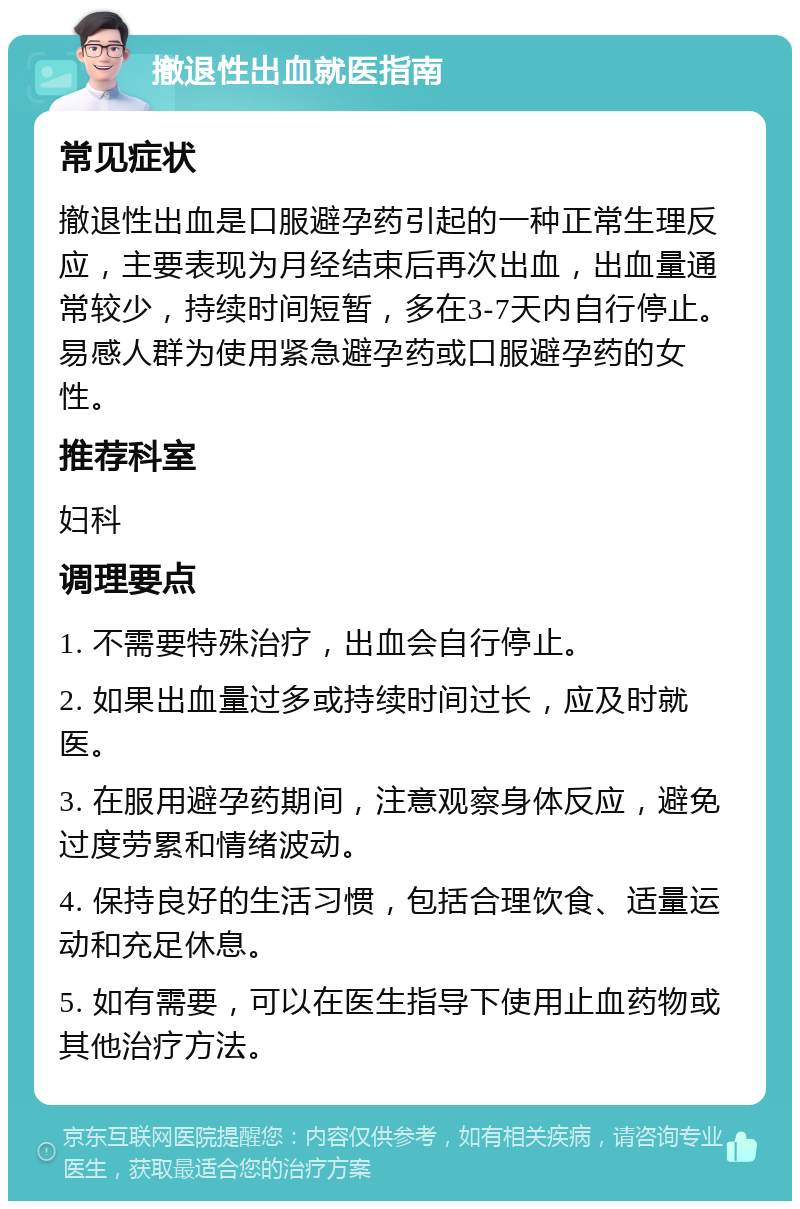 撤退性出血就医指南 常见症状 撤退性出血是口服避孕药引起的一种正常生理反应，主要表现为月经结束后再次出血，出血量通常较少，持续时间短暂，多在3-7天内自行停止。易感人群为使用紧急避孕药或口服避孕药的女性。 推荐科室 妇科 调理要点 1. 不需要特殊治疗，出血会自行停止。 2. 如果出血量过多或持续时间过长，应及时就医。 3. 在服用避孕药期间，注意观察身体反应，避免过度劳累和情绪波动。 4. 保持良好的生活习惯，包括合理饮食、适量运动和充足休息。 5. 如有需要，可以在医生指导下使用止血药物或其他治疗方法。