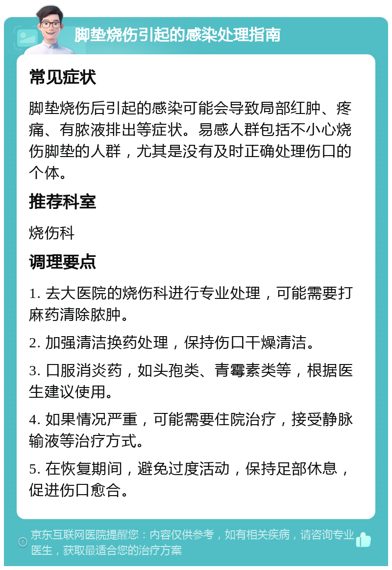 脚垫烧伤引起的感染处理指南 常见症状 脚垫烧伤后引起的感染可能会导致局部红肿、疼痛、有脓液排出等症状。易感人群包括不小心烧伤脚垫的人群，尤其是没有及时正确处理伤口的个体。 推荐科室 烧伤科 调理要点 1. 去大医院的烧伤科进行专业处理，可能需要打麻药清除脓肿。 2. 加强清洁换药处理，保持伤口干燥清洁。 3. 口服消炎药，如头孢类、青霉素类等，根据医生建议使用。 4. 如果情况严重，可能需要住院治疗，接受静脉输液等治疗方式。 5. 在恢复期间，避免过度活动，保持足部休息，促进伤口愈合。