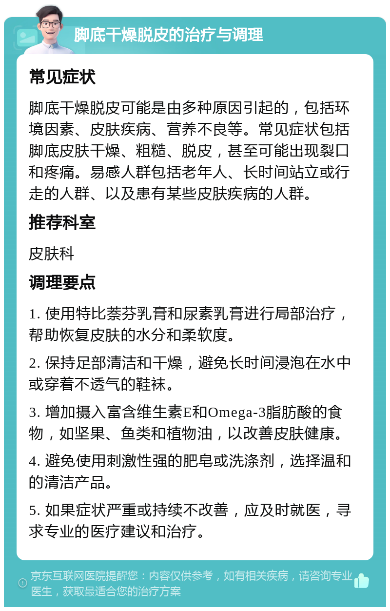 脚底干燥脱皮的治疗与调理 常见症状 脚底干燥脱皮可能是由多种原因引起的，包括环境因素、皮肤疾病、营养不良等。常见症状包括脚底皮肤干燥、粗糙、脱皮，甚至可能出现裂口和疼痛。易感人群包括老年人、长时间站立或行走的人群、以及患有某些皮肤疾病的人群。 推荐科室 皮肤科 调理要点 1. 使用特比萘芬乳膏和尿素乳膏进行局部治疗，帮助恢复皮肤的水分和柔软度。 2. 保持足部清洁和干燥，避免长时间浸泡在水中或穿着不透气的鞋袜。 3. 增加摄入富含维生素E和Omega-3脂肪酸的食物，如坚果、鱼类和植物油，以改善皮肤健康。 4. 避免使用刺激性强的肥皂或洗涤剂，选择温和的清洁产品。 5. 如果症状严重或持续不改善，应及时就医，寻求专业的医疗建议和治疗。