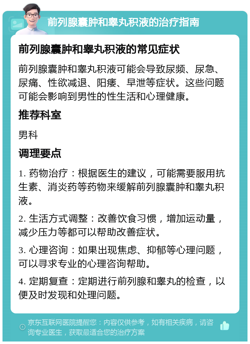 前列腺囊肿和睾丸积液的治疗指南 前列腺囊肿和睾丸积液的常见症状 前列腺囊肿和睾丸积液可能会导致尿频、尿急、尿痛、性欲减退、阳痿、早泄等症状。这些问题可能会影响到男性的性生活和心理健康。 推荐科室 男科 调理要点 1. 药物治疗：根据医生的建议，可能需要服用抗生素、消炎药等药物来缓解前列腺囊肿和睾丸积液。 2. 生活方式调整：改善饮食习惯，增加运动量，减少压力等都可以帮助改善症状。 3. 心理咨询：如果出现焦虑、抑郁等心理问题，可以寻求专业的心理咨询帮助。 4. 定期复查：定期进行前列腺和睾丸的检查，以便及时发现和处理问题。