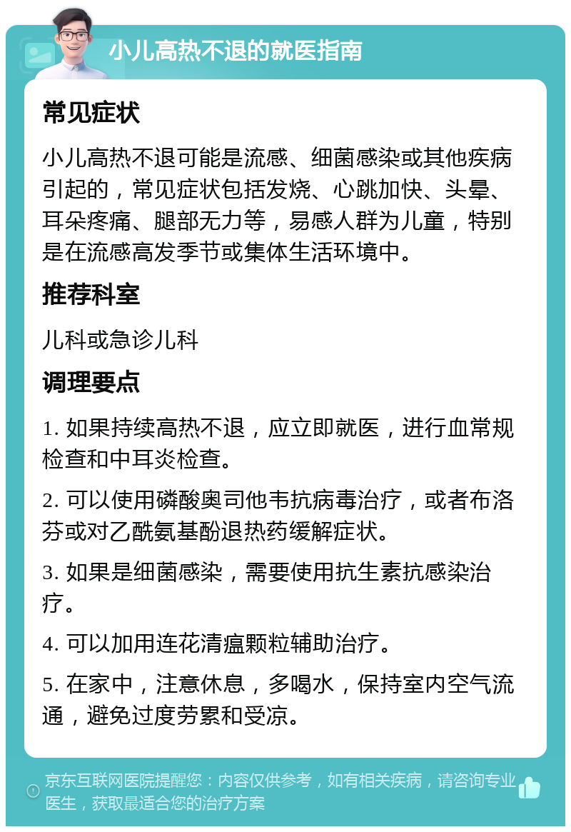 小儿高热不退的就医指南 常见症状 小儿高热不退可能是流感、细菌感染或其他疾病引起的，常见症状包括发烧、心跳加快、头晕、耳朵疼痛、腿部无力等，易感人群为儿童，特别是在流感高发季节或集体生活环境中。 推荐科室 儿科或急诊儿科 调理要点 1. 如果持续高热不退，应立即就医，进行血常规检查和中耳炎检查。 2. 可以使用磷酸奥司他韦抗病毒治疗，或者布洛芬或对乙酰氨基酚退热药缓解症状。 3. 如果是细菌感染，需要使用抗生素抗感染治疗。 4. 可以加用连花清瘟颗粒辅助治疗。 5. 在家中，注意休息，多喝水，保持室内空气流通，避免过度劳累和受凉。