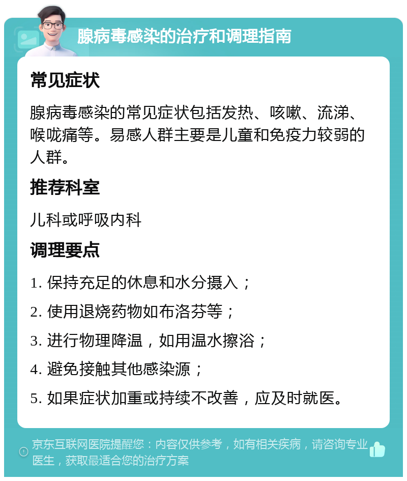 腺病毒感染的治疗和调理指南 常见症状 腺病毒感染的常见症状包括发热、咳嗽、流涕、喉咙痛等。易感人群主要是儿童和免疫力较弱的人群。 推荐科室 儿科或呼吸内科 调理要点 1. 保持充足的休息和水分摄入； 2. 使用退烧药物如布洛芬等； 3. 进行物理降温，如用温水擦浴； 4. 避免接触其他感染源； 5. 如果症状加重或持续不改善，应及时就医。