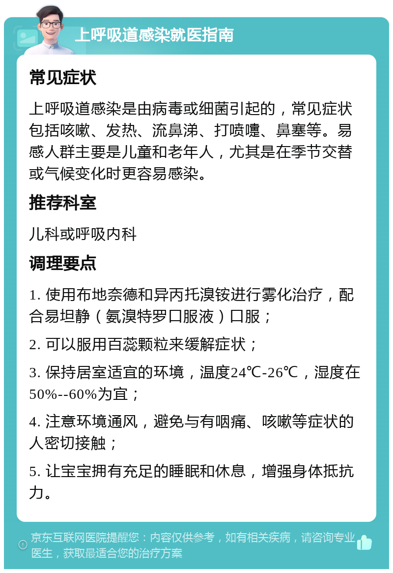 上呼吸道感染就医指南 常见症状 上呼吸道感染是由病毒或细菌引起的，常见症状包括咳嗽、发热、流鼻涕、打喷嚏、鼻塞等。易感人群主要是儿童和老年人，尤其是在季节交替或气候变化时更容易感染。 推荐科室 儿科或呼吸内科 调理要点 1. 使用布地奈德和异丙托溴铵进行雾化治疗，配合易坦静（氨溴特罗口服液）口服； 2. 可以服用百蕊颗粒来缓解症状； 3. 保持居室适宜的环境，温度24℃-26℃，湿度在50%--60%为宜； 4. 注意环境通风，避免与有咽痛、咳嗽等症状的人密切接触； 5. 让宝宝拥有充足的睡眠和休息，增强身体抵抗力。