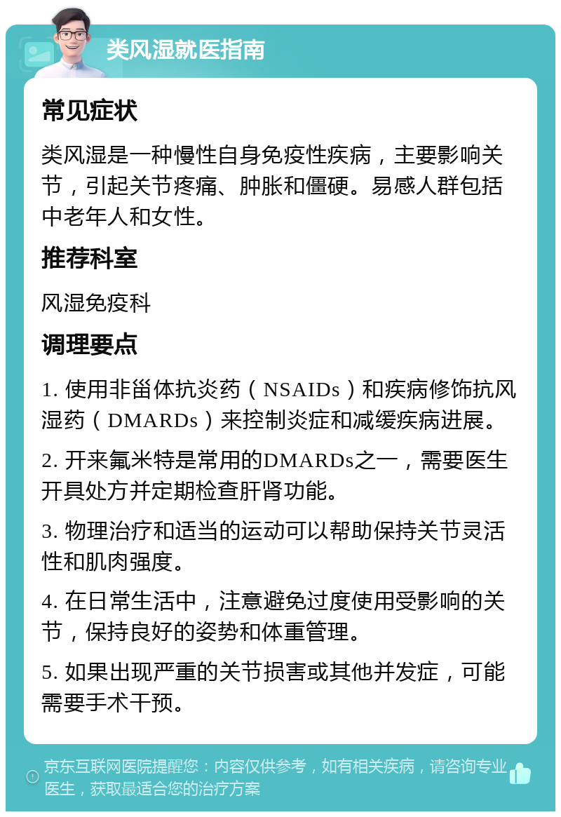 类风湿就医指南 常见症状 类风湿是一种慢性自身免疫性疾病，主要影响关节，引起关节疼痛、肿胀和僵硬。易感人群包括中老年人和女性。 推荐科室 风湿免疫科 调理要点 1. 使用非甾体抗炎药（NSAIDs）和疾病修饰抗风湿药（DMARDs）来控制炎症和减缓疾病进展。 2. 开来氟米特是常用的DMARDs之一，需要医生开具处方并定期检查肝肾功能。 3. 物理治疗和适当的运动可以帮助保持关节灵活性和肌肉强度。 4. 在日常生活中，注意避免过度使用受影响的关节，保持良好的姿势和体重管理。 5. 如果出现严重的关节损害或其他并发症，可能需要手术干预。